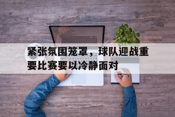 C7娱乐下载官网-包含紧张氛围笼罩，球队迎战重要比赛要以冷静面对的词条